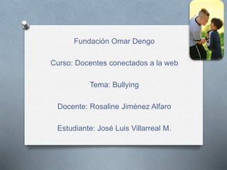 Fundación Omar Dengo 
Curso: Docentes conectados a la web 
Tema: Bullying 
Docente: Rosaline Jiménez Alfaro 
Estudiante: José Luis Villarreal M. 
 