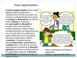 Texto argumentativo.
El texto argumentativo tiene como
objetivo expresar opiniones o
rebatirlas con el fin de persuadir a un
receptor. La finalidad del autor puede
ser probar o demostrar una idea (o
tesis), refutar la contraria o
bien persuadir o disuadir al
receptor sobre determinados
comportamientos, hechos o ideas.
La argumentación, por importante que
sea, no suele darse en estado puro,
suele combinarse con la exposición.
Mientras la exposición se limita
a mostrar, la argumentación
intenta demostrar, convencer o
cambiar ideas. Por ello, en un texto
argumentativo además de la función
apelativa presente en el desarrollo de
los argumentos, aparece la función
referencial, en la parte en la que se
expone la tesis.
http://salonhogar.net/Salones/
Espanol/4-
6/Texto_argumentativo.htm
 