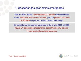 Desde 1950, houve 13 economias no mundo que cresceram
a uma média de 7% ao ano ou mais, por um período contínuo
de 25 anos ou por um período ainda mais longo
Se considerarmos apenas o período entre o ano 2000 e 2008,
houve 21 países que cresceram a este ritmo de 7% ao ano,
11 dos quais são países africanos.
O despertar das economias emergentes
Fonte – Growth Report 2008
 