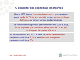 9º mercado para as nossas exportações
Desde 1950, houve 13 economias no mundo que cresceram
a uma média de 7% ao ano ou mais, por um período contínuo
de 25 anos ou por um período ainda mais longo
No período entre o ano 2000 e 2008, os países desenvolvidos
cresceram a média de 2,2% e as economías emergentes
cresceram a média de 6%.
O despertar das economias emergentes
Fonte – Growth Report 2008
Se considerarmos apenas o período entre o ano 2000 e 2008,
houve 21 países que cresceram a este ritmo de 7% ao ano,
11 dos quais são países africanos.
 