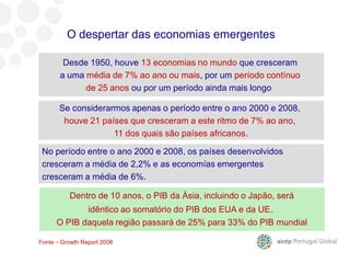 9º mercado para as nossas exportações
Desde 1950, houve 13 economias no mundo que cresceram
a uma média de 7% ao ano ou mais, por um período contínuo
de 25 anos ou por um período ainda mais longo
No período entre o ano 2000 e 2008, os países desenvolvidos
cresceram a média de 2,2% e as economías emergentes
cresceram a média de 6%.
O despertar das economias emergentes
Fonte – Growth Report 2008
Dentro de 10 anos, o PIB da Ásia, incluindo o Japão, será
idêntico ao somatório do PIB dos EUA e da UE.
O PIB daquela região passará de 25% para 33% do PIB mundial
Se considerarmos apenas o período entre o ano 2000 e 2008,
houve 21 países que cresceram a este ritmo de 7% ao ano,
11 dos quais são países africanos.
 