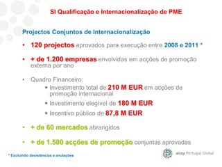 SI Qualificação e Internacionalização de PME
Projectos Conjuntos de Internacionalização
• 120 projectos aprovados para execução entre 2008 e 2011 *
• + de 1.200 empresas envolvidas em acções de promoção
externa por ano
• Quadro Financeiro:
 Investimento total de 210 M EUR em acções de
promoção internacional
 Investimento elegível de 180 M EUR
 Incentivo público de 87,8 M EUR
• + de 60 mercados abrangidos
• + de 1.500 acções de promoção conjuntas aprovadas
* Excluindo desistências e anulações
 