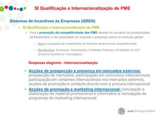 Sistemas de Incentivos às Empresas (QREN)
 SI Qualificação e Internacionalização de PME
• Visa a promoção da competitividade das PME através do aumento da produtividade,
da flexibilidade e da capacidade de resposta e presença activa no mercado global
– Apoio a projectos de investimento em factores dinâmicos da competitividade
– Beneficiários: Empresas, Associações, Entidades Públicas e Entidades do SCT
(Sistema Científico e Tecnológico)
SI Qualificação e Internacionalização de PME
Despesas elegíveis - Internacionalização
• Acções de prospecção e presença em mercados externos:
prospecção de mercados, participação em concursos internacionais,
participação em certames internacionais nos mercados externos,
acções de promoção e contacto directo com a procura internacional
• Acções de promoção e marketing internacional: concepção e
elaboração de material promocional e informativo e concepção de
programas de marketing internacional.
 