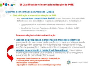 Sistemas de Incentivos às Empresas (QREN)
 SI Qualificação e Internacionalização de PME
• Visa a promoção da competitividade das PME através do aumento da produtividade,
da flexibilidade e da capacidade de resposta e presença activa no mercado global
– Apoio a projectos de investimento em factores dinâmicos da competitividade
– Beneficiários: Empresas, Associações, Entidades Públicas e Entidades do SCT
(Sistema Científico e Tecnológico)
SI Qualificação e Internacionalização de PME
Despesas elegíveis - Internacionalização
• Acções de prospecção e presença em mercados externos:
prospecção de mercados, participação em concursos internacionais,
participação em certames internacionais nos mercados externos,
acções de promoção e contacto directo com a procura internacional
• Acções de promoção e marketing internacional: concepção e
elaboração de material promocional e informativo e concepção de
programas de marketing internacional
Alugueres de equipamentos e espaço de exposição
Contratação de serviços especializados
Deslocações e alojamento
Aquisição de informação e documentação especifica
 