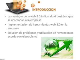 INTRODUCCION
• Las ventajas de la web 2.0 indicando 4 posibles que
se acomodan a la empresa
• Implementacion de herramientas web 2.0 en la
empresa
• Solucion de problemas y utilizacion de herramientas
acorde con el problema
 