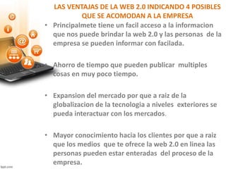 LAS VENTAJAS DE LA WEB 2.0 INDICANDO 4 POSIBLES
QUE SE ACOMODAN A LA EMPRESA
• Principalmete tiene un facil acceso a la informacion
que nos puede brindar la web 2.0 y las personas de la
empresa se pueden informar con facilada.
• Ahorro de tiempo que pueden publicar multiples
cosas en muy poco tiempo.
• Expansion del mercado por que a raiz de la
globalizacion de la tecnologia a niveles exteriores se
pueda interactuar con los mercados.
• Mayor conocimiento hacia los clientes por que a raiz
que los medios que te ofrece la web 2.0 en linea las
personas pueden estar enteradas del proceso de la
empresa.
 