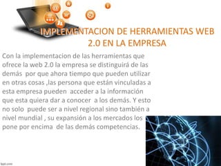 IMPLEMENTACION DE HERRAMIENTAS WEB
2.0 EN LA EMPRESA
Con la implementacion de las herramientas que
ofrece la web 2.0 la empresa se distinguirá de las
demás por que ahora tiempo que pueden utilizar
en otras cosas ,las persona que están vinculadas a
esta empresa pueden acceder a la información
que esta quiera dar a conocer a los demás. Y esto
no solo puede ser a nivel regional sino también a
nivel mundial , su expansión a los mercados los
pone por encima de las demás competencias.
 
