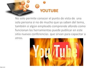 YOUTUBE
No solo permite conocer el punto de vista de una
sola persona si no de mucho que ya saben del tema,
también si algún empleado comprende afondo como
funcionan las herramientas puede publicar en este
sitio nuevas conferencias que sirvan para capacitar a
otros.
 
