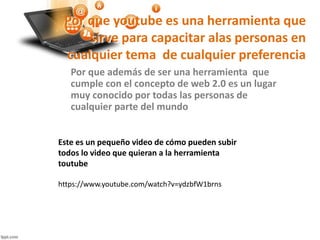 Por que youtube es una herramienta que
sirve para capacitar alas personas en
cualquier tema de cualquier preferencia
Por que además de ser una herramienta que
cumple con el concepto de web 2.0 es un lugar
muy conocido por todas las personas de
cualquier parte del mundo
https://www.youtube.com/watch?v=ydzbfW1brns
Este es un pequeño video de cómo pueden subir
todos lo video que quieran a la herramienta
toutube
 