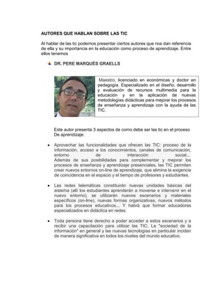 AUTORES QUE HABLAN SOBRE LAS TIC

Al hablar de las tic podemos presentar ciertos autores que nos dan referencia
de ella y su importancia en la educación como proceso de aprendizaje. Entre
ellos tenemos

      DR. PERE MARQUÈS GRAELLS


                              Maestro, licenciado en económicas y doctor en
                             pedagogía. Especializado en el diseño, desarrollo
                             y evaluación de recursos multimedia para la
                             educación y en la aplicación de nuevas
                             metodologías didácticas para mejorar los procesos
                             de enseñanza y aprendizaje con la ayuda de las
                             TIC.



      Este autor presenta 3 aspectos de como debe ser las tic en el proceso
      De aprendizaje:

      Aprovechar las funcionalidades que ofrecen las TIC: proceso de la
      información, acceso a los conocimientos, canales de comunicación,
      entorno               de               interacción            social...
      Además de sus posibilidades para complementar y mejorar los
      procesos de enseñanza y aprendizaje presenciales, las TIC permiten
      crear nuevos entornos on-line de aprendizaje, que elimina la exigencia
      de coincidencia en el espacio y el tiempo de profesores y estudiantes.

      Las redes telemáticas constituirán nuevas unidades básicas del
      sistema (allí los estudiantes aprenderán a moverse e intervenir en el
      nuevo entorno), se utilizarán nuevos escenarios y materiales
      específicos (on-line), nuevas formas organizativas, nuevos métodos
      para los procesos educativos... Y habrá que formar educadores
      especializados en didáctica en redes.

      Toda persona tiene derecho a poder acceder a estos escenarios y a
      recibir una capacitación para utilizar las TIC. La "sociedad de la
      información" en general y las nuevas tecnologías en particular inciden
      de manera significativa en todos los niveles del mundo educativo.
 