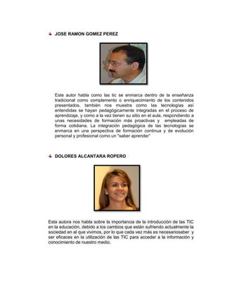 JOSE RAMON GOMEZ PEREZ




   Este autor habla como las tic se enmarca dentro de la enseñanza
   tradicional como complemento o enriquecimiento de los contenidos
   presentados, también nos muestra como las tecnologías así
   entendidas se hayan pedagógicamente integradas en el proceso de
   aprendizaje, y como a la vez tienen su sitio en el aula, respondiendo a
   unas necesidades de formación más proactivas y empleadas de
   forma cotidiana. La integración pedagógica de las tecnologías se
   enmarca en una perspectiva de formación continua y de evolución
   personal y profesional como un "saber aprender”



   DOLORES ALCANTARA ROPERO




Esta autora nos habla sobre la importancia de la introducción de las TIC
en la educación, debido a los cambios que están sufriendo actualmente la
sociedad en al que vivimos, por lo que cada vez más es necesariosaber y
ser eficaces en la utilización de las TIC para acceder a la información y
conocimiento de nuestro medio.
 