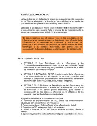 MARCO LEGAL PARA LAS TIC

  La ley de tics, es sin duda alguna una de las legislaciones más esperadas
  en los últimos años debido al ámbito tan especialísimo de su regulación
  que son las tecnologías de la información y comunicación.

  Establece el tan adeudado marco legal de la sociedad de la información y
  el conocimiento para nuestro País y prueba de tal reconocimiento lo
  vemos expresamente en su artículo 3, al expresar que:


    “El estado reconoce que el acceso y uso de las tecnologías de la
    información y las comunicaciones, el despliegue y uso eficiente de la
    infraestructura, el desarrollo de contenidos y aplicaciones, la
    protección a los usuarios, la formación de talento humano en esta
    tecnologías y su carácter transversal, son pilares para la
    consolidación de las sociedades de la información y del conocimiento




ARTICULOS DE LA LEY 1341

     ARTICULO 2: Las Tecnologías de la Información y las
     Comunicaciones deben servir al interés general y es deber del Estado
     promover su acceso eficiente y en igualdad de oportunidades, a todos
     los habitantes del territorio nacional.

     ARTICULO 6: DEFINICION DE TIC: Las tecnología de la información
     y las comunicaciones son el conjunto de recursos y medios, que
     permiten la compilación, procesamiento, almacenamiento, transmisión
     de información como: voz, datos, texto, video e imágenes.

     ARTÍCULO 39: El Ministerio de Tecnologías de la Información y las
     Comunicaciones coordinará la articulación del Plan de TIC, con el Plan
     de Educación y los demás planes sectoriales, para facilitar la
     concatenación de las acciones, eficiencia en la utilización de los
     recursos y avanzar hacia los mismos objetivos.

  Apoyará al Ministerio de Educación Nacional para:
  1. Fomentar el emprendimiento en TIC, desde los establecimientos
  educativos, con alto contenido en innovación.
  2. Poner en marcha un Sistema Nacional de alfabetización digital.
  3. Capacitar en TIC a docentes de todos los niveles.
  4. Incluir la cátedra de TIC en todo el sistema educativo, desde la
  infancia.
  5. Ejercer mayor control en los cafés Internet para seguridad de los niños.
 