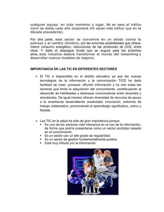 cualquier equipo, en todo momento y lugar . No en vano, el tráfico
móvil se dobla cada año (soportará mil veces más tráfico que en la
década precedente).

Por otra parte, este sector se convertirá en un aliado contra la
pobreza y el cambio climático, por las enormes posibilidades que ofrece:
menor consumo energético, reducciones de las emisiones de CO2, entre
otras. Y dado el despegue brutal que se augura para los próximos
años, esta industria deberá transformar el mundo del networking y
desarrollar nuevos modelos de negocio .


IMPORTANCIA DE LAS TIC EN DIFERENTES SECTORES

    El TIC a trascendido en el ámbito educativo ya que las nuevas
     tecnologías de la información y la comunicación TICS ha dado
     facilidad de crear, procesar, difundir información y ha roto todas las
     barreras que limita la adquisición del conocimiento, contribuyendo al
     desarrollo de habilidades y destrezas comunicativas entre docentes y
     estudiantes. De igual manera ofrecen diversidad de recursos de apoyo
     a la enseñanza desarrollando creatividad, innovación, entornos de
     trabajo colaborativo, promoviendo el aprendizaje significativo, activo y
     flexible.


    Las TIC en la salud ha sido de gran importancia porque:
      Es uno de los sectores más intensivos en el uso de la información,
        de forma que podría presentarse como un sector prototipo basado
        en el conocimiento.
      Es un sector con un alto grado de regularidad.
      Es un sector de gestión fundamentalmente publica
      Está muy influido por la información
 