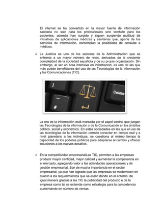 El internet se ha convertido en la mayor fuente de información
   sanitaria no solo para los profesionales sino también para los
   pacientes, además han surgido y siguen surgiendo multitud de
   iniciativas de aplicaciones médicas y sanitarias que, aparte de los
   servicios de información, contemplan la posibilidad de consulta a
   médicos.

 La Justicia es uno de los sectores de la Administración que se
  enfrenta a un mayor número de retos, derivados de la creciente
  complejidad de la sociedad española y de su propia organización. Sin
  embargo, al ser un área intensiva en información, es una de las que
  más puede beneficiarse del uso de las Tecnologías de la Información
  y las Comunicaciones (TIC).




   La era de la información está marcada por el papel central que juegan
   las Tecnologías de la información y de la Comunicación en los ámbitos
   político, social y económico. En estas sociedades en las que el uso de
   las tecnologías de la información permite conectar en tiempo real y a
   nivel planetario a los individuos, se cuestiona al mismo tiempo la
   capacidad de los poderes públicos para adaptarse al cambio y ofrecer
   soluciones a los nuevos desafíos.


 En la competitividad empresarialLas TIC, permiten a las empresas
  producir mayor cantidad, mejor calidad y aumentar la competencia en
  el mercado, agregando valor a las actividades operacionales y de
  gestión empresarial. Son de mucha importancia en el sector
  empresarial, ya que han logrado que las empresas se modernicen en
  cuanto a los requerimientos que se están dando en el entorno, de
  igual manera gracias a las TIC la publicidad del producto o de la
  empresa como tal se extiende como estrategia para la competencia
  aumentando en número de ventas.
 