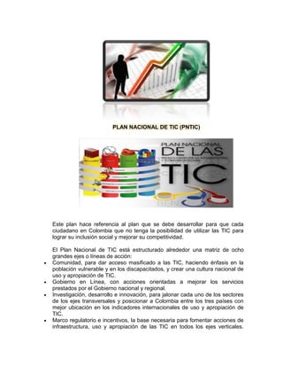 PLAN NACIONAL DE TIC (PNTIC)




Este plan hace referencia al plan que se debe desarrollar para que cada
ciudadano en Colombia que no tenga la posibilidad de utilizar las TIC para
lograr su inclusión social y mejorar su competitividad.

El Plan Nacional de TIC está estructurado alrededor una matriz de ocho
grandes ejes o líneas de acción:
Comunidad, para dar acceso masificado a las TIC, haciendo énfasis en la
población vulnerable y en los discapacitados, y crear una cultura nacional de
uso y apropiación de TIC.
Gobierno en Línea, con acciones orientadas a mejorar los servicios
prestados por el Gobierno nacional y regional.
Investigación, desarrollo e innovación, para jalonar cada uno de los sectores
de los ejes transversales y posicionar a Colombia entre los tres países con
mejor ubicación en los indicadores internacionales de uso y apropiación de
TIC.
Marco regulatorio e incentivos, la base necesaria para fomentar acciones de
infraestructura, uso y apropiación de las TIC en todos los ejes verticales.
 