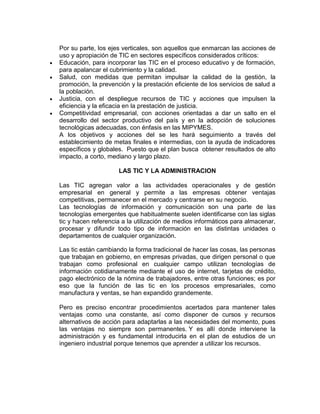 Por su parte, los ejes verticales, son aquellos que enmarcan las acciones de
uso y apropiación de TIC en sectores específicos considerados críticos:
Educación, para incorporar las TIC en el proceso educativo y de formación,
para apalancar el cubrimiento y la calidad.
Salud, con medidas que permitan impulsar la calidad de la gestión, la
promoción, la prevención y la prestación eficiente de los servicios de salud a
la población.
Justicia, con el despliegue recursos de TIC y acciones que impulsen la
eficiencia y la eficacia en la prestación de justicia.
Competitividad empresarial, con acciones orientadas a dar un salto en el
desarrollo del sector productivo del país y en la adopción de soluciones
tecnológicas adecuadas, con énfasis en las MIPYMES.
A los objetivos y acciones del se les hará seguimiento a través del
establecimiento de metas finales e intermedias, con la ayuda de indicadores
específicos y globales. Puesto que el plan busca obtener resultados de alto
impacto, a corto, mediano y largo plazo.

                     LAS TIC Y LA ADMINISTRACION

Las TIC agregan valor a las actividades operacionales y de gestión
empresarial en general y permite a las empresas obtener ventajas
competitivas, permanecer en el mercado y centrarse en su negocio.
Las tecnologías de información y comunicación son una parte de las
tecnologías emergentes que habitualmente suelen identificarse con las siglas
tic y hacen referencia a la utilización de medios informáticos para almacenar,
procesar y difundir todo tipo de información en las distintas unidades o
departamentos de cualquier organización.

Las tic están cambiando la forma tradicional de hacer las cosas, las personas
que trabajan en gobierno, en empresas privadas, que dirigen personal o que
trabajan como profesional en cualquier campo utilizan tecnologías de
información cotidianamente mediante el uso de internet, tarjetas de crédito,
pago electrónico de la nómina de trabajadores, entre otras funciones; es por
eso que la función de las tic en los procesos empresariales, como
manufactura y ventas, se han expandido grandemente.

Pero es preciso encontrar procedimientos acertados para mantener tales
ventajas como una constante, así como disponer de cursos y recursos
alternativos de acción para adaptarlas a las necesidades del momento, pues
las ventajas no siempre son permanentes. Y es allí donde interviene la
administración y es fundamental introducirla en el plan de estudios de un
ingeniero industrial porque tenemos que aprender a utilizar los recursos.
 