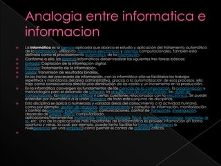 Analogia entre informatica e informacionLa Informática es la ciencia aplicada que abarca el estudio y aplicación del tratamiento automático de la información, utilizando dispositivos electrónicos y sistemas computacionales. También está definida como el procesamiento automático de la información.Conforme a ello, los sistemas informáticos deben realizar las siguientes tres tareas básicas:Entrada: Captación de la información digital.Proceso: Tratamiento de la información.Salida: Transmisión de resultados binarios.En los inicios del procesado de información, con la informática sólo se facilitaba los trabajos repetitivos y monótonos del área administrativa, gracias a la automatización de esos procesos, ello trajo como consecuencia directa una disminución de los costes y un incremento en la producción.En la informática convergen los fundamentos de las ciencias de la computación, la programación y metodologías para el desarrollo de software, la arquitectura de computadores, las redes de computadores, lainteligencia artificial y ciertas cuestiones relacionadas con la electrónica. Se puede entender por informática a la unión sinérgica de todo este conjunto de disciplinas.Esta disciplina se aplica a numerosas y variadas áreas del conocimiento o la actividad humana, como por ejemplo: gestión de negocios, almacenamiento y consulta de información, monitorización y control deprocesos, industria, robótica, comunicaciones, control de transportes, investigación, desarrollo de juegos, diseño computarizado, aplicaciones/herramientas multimedia, medicina, biología, física, química,meteorología, ingeniería, arte, etc. Una de la aplicaciones más importantes de la informática es proveer información en forma oportuna y veraz, lo cual, por ejemplo, puede tanto facilitar la toma de decisiones a nivelgerencial (en una empresa) como permitir el control de procesos críticos.
