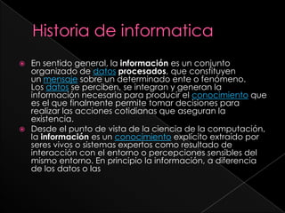 Historia de informaticaEn sentido general, la información es un conjunto organizado de datos procesados, que constituyen un mensaje sobre un determinado ente o fenómeno. Los datos se perciben, se integran y generan la información necesaria para producir el conocimiento que es el que finalmente permite tomar decisiones para realizar las acciones cotidianas que aseguran la existencia.Desde el punto de vista de la ciencia de la computación, la información es un conocimiento explícito extraído por seres vivos o sistemas expertos como resultado de interacción con el entorno o percepciones sensibles del mismo entorno. En principio la información, a diferencia de los datos o las 