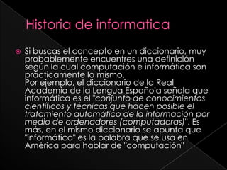 Historia de informaticaSi buscas el concepto en un diccionario, muy probablemente encuentres una definición según la cual computación e informática son prácticamente lo mismo.Por ejemplo, el diccionario de la Real Academia de la Lengua Española señala que informática es el "conjunto de conocimientos científicos y técnicas que hacen posible el tratamiento automático de la información por medio de ordenadores (computadoras)". Es más, en el mismo diccionario se apunta que "informática" es la palabra que se usa en América para hablar de "computación"