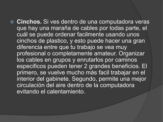  Cinchos. Si ves dentro de una computadora veras
que hay una maraña de cables por todas parte, el
cuál se puede ordenar facilmente usando unos
cinchos de plastico, y esto puede hacer una gran
diferencia entre que tu trabajo se vea muy
profesional o completamente amateur. Organizar
los cables en grupos y enrutarlos por caminos
especificos pueden tener 2 grandes beneficios. El
primero, se vuelve mucho más facil trabajar en el
interior del gabinete. Segundo, permite una mejor
circulación del aire dentro de la computadora
evitando el calentamiento.
 
