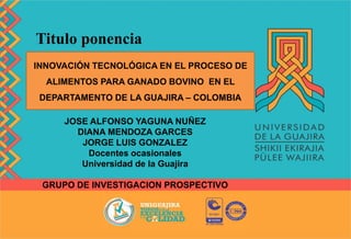 Titulo ponencia
INNOVACIÓN TECNOLÓGICA EN EL PROCESO DE
ALIMENTOS PARA GANADO BOVINO EN EL
DEPARTAMENTO DE LA GUAJIRA – COLOMBIA
JOSE ALFONSO YAGUNA NUÑEZ
DIANA MENDOZA GARCES
JORGE LUIS GONZALEZ
Docentes ocasionales
Universidad de la Guajira
GRUPO DE INVESTIGACION PROSPECTIVO
 