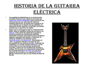 Historia de la guitarra
eléctrica
• Una guitarra eléctrica es un instrumento
musical armónico que utiliza el principio de 
inducción electromagnética para convertir las
vibraciones de sus cuerdas de metal en
señales eléctricas. El sonido de la guitarra se
verá influido por el diseño de las pastillas, la
ubicación de las mismas, la escala y en menor
medida por el puente y la cejilla.
• Dado que la señal generada es relativamente
débil, esta se amplifica antes de enviarla a un 
altavoz. Esta señal de salida de la guitarra
eléctrica puede ser fácilmente alterada
mediante circuitos electrónicos para modificar
algunos aspectos del sonido. A menudo, la
señal se modifica con efectos como 
reverberación y la distorsión. Concebida en
1931, la guitarra eléctrica surgió de una
necesidad de los músicos de jazz, tratando de
amplificar su sonido. Desde entonces, se ha
convertido en un instrumento musical de
cuerdas, capaz de una multitud de sonidos y
estilos. Sirve como un componente importante
en el desarrollo del rock and roll y de otros
géneros de la música, en especial el Funk,
género musical en que se usa desde finales de
los 60.
 
