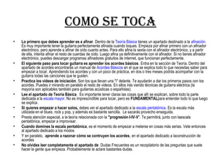 como se toca
• Lo primero que debes aprender es a afinar. Dentro de la Teoría Básica tienes un apartado destinado a la afinación.
Es muy importante tener la guitarra perfectamente afinada cuando toques. Empieza por afinar primero con un afinador
electrónico, pero aprende a afinar de oído cuanto antes. Para ello afina la sexta con el afinador electrónico, y a partir
de ella, intenta afinar el resto de cuerdas de oído. Luego afina ya definitivamente con el afinador. Si no tienes afinador
electrónico, puedes descargar programas afinadores gratuitos de internet, que funcionan perfectamente.
• El siguiente paso para tocar guitarra es aprender los acordes básicos. Entra en la sección de Teoría. Dentro del
apartado de acordes encontrarás un manual de Acordes Básicos en el que se explica todo lo que necesitas saber para
empezar a tocar. Aprendiendo los acordes y con un poco de práctica, en dos o tres meses podrás acompañar con la
guitarra todas las canciones que te gusten.
• Practica los videos de iniciación. Son los que llevan una "i" delante. Te ayudarán a dar los primeros pasos con los
acordes. Puedes ir mirando en paralelo el resto de videos. En ellos irás viendo técnicas de guitarra eléctrica (la
mayoría son aplicables también para guitarras acústicas o españolas).
• Lee el apartado de Teoría Básica. Es importante tener claras las cosas que allí se explican, sobre todo la parte
dedicada a la escala mayor. No es imprescindible para tocar, pero es FUNDAMENTALpara entender todo lo que luego
se explica.
• Si quieres empezar a hacer solos, debes ver el apartado dedicado a la escala pentatónica. Es la escala más
utilizada en el blues, rock y pop, y además es bastante sencilla. Le sacarás provecho enseguida.
• Presta atención especial, a la teoría relacionada con la "progresión I-IV-V". Te permitirá, junto con laescala
pentatónica, empezar a improvisar.
• Cuando domines la escala pentatónica, es el momento de empezar a meterse en cosas más serias. Vete entonces
al apartado dedicado a los modos
• Y en paralelo, aprende a razonar cómo se contruyen los acordes, en el apartado dedicado a laconstrucción de
acordes
• No olvides leer completamente el apartado de Dudas Frecuentes es un recopilatorio de las preguntas que suele
hacer la gente que empieza. Probablemente te aclare bastantes dudas.
 