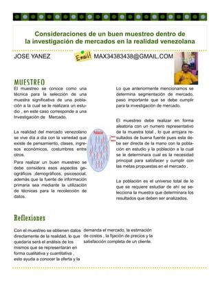 MUESTREO
Reflexiones
Consideraciones de un buen muestreo dentro de
la investigación de mercados en la realidad venezolana
Lo que anteriormente mencionamos se
determina segmentación de mercado,
paso importante que se debe cumplir
para la investigación de mercado.
El muestreo debe realizar en forma
aleatoria con un numero representativo
de la muestra total , lo que arrojara re-
sultados de buena fuente pues esta de-
be ser directa de la mano con la pobla-
ción en estudio y la población a la cual
se le determinara cual es la necesidad
principal para satisfacer y cumplir con
las metas propuestas en el mercado .
La población es el universo total de lo
que se requiere estudiar de ahí se se-
lecciona la muestra que determinara los
resultados que deben ser analizados.
El muestreo se conoce como una
técnica para la selección de una
muestra significativa de una pobla-
ción a la cual se le realizara un estu-
dio , en este caso corresponde a una
Investigación de Mercado.
La realidad del mercado venezolano
se vive día a día con la variedad que
existe de pensamiento, clases, ingre-
sos económicos, costumbres entre
otros.
Para realizar un buen muestreo se
debe considera esos aspectos ge-
ográficos ,demográficos, psicosocial,
además que la fuente de información
primaria sea mediante la utilización
de técnicas para la recolección de
datos.
Con el muestreo se obtienen datos
directamente de la realidad, lo que
quedaría será el análisis de los
mismos que se representaran en
forma cualitativa y cuantitativa ,
esto ayuda a conocer la oferta y la
demanda el mercado, la estimación
de costos , la fijación de precios y la
satisfacción completa de un cliente.
JOSE YANEZ MAX34383438@GMAIL.COM
 