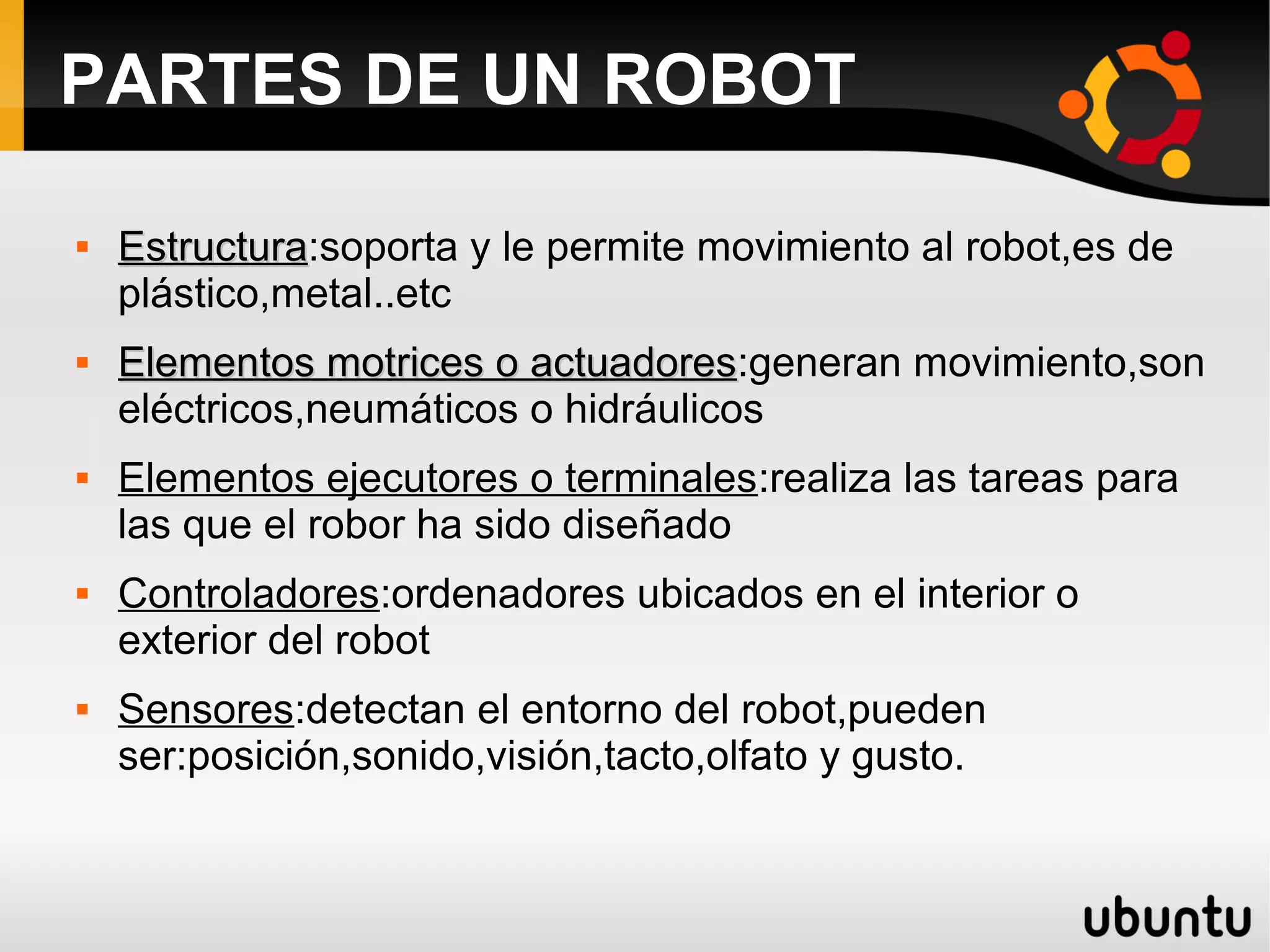 PARTES DE UN ROBOT

EstructuraEstructura:soporta y le permite movimiento al robot,es de
plástico,metal..etc

Elementos motrices o actuadoresElementos motrices o actuadores:generan movimiento,son
eléctricos,neumáticos o hidráulicos
 Elementos ejecutores o terminales:realiza las tareas para
las que el robor ha sido diseñado
 Controladores:ordenadores ubicados en el interior o
exterior del robot
 Sensores:detectan el entorno del robot,pueden
ser:posición,sonido,visión,tacto,olfato y gusto.
 