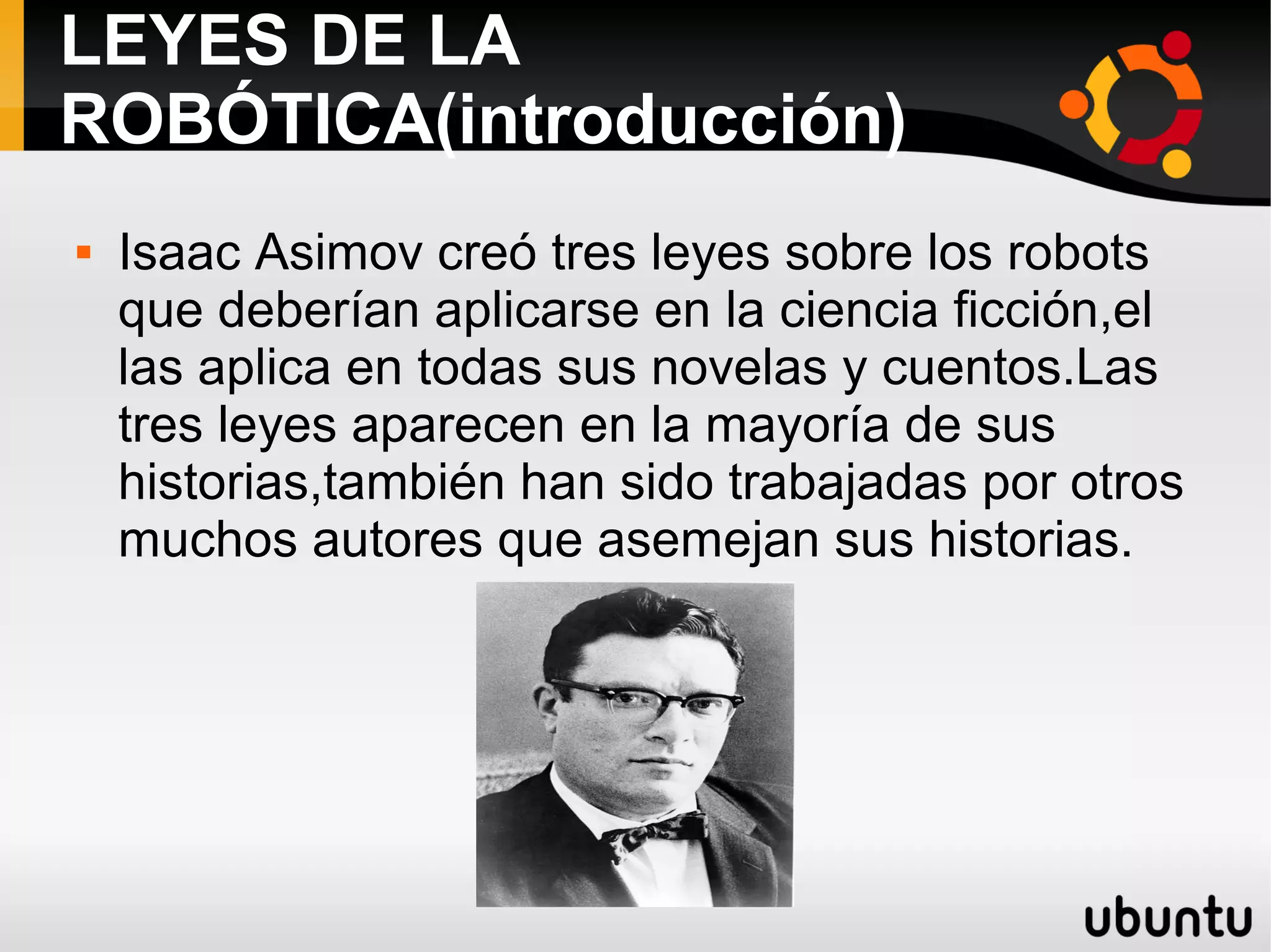 LEYES DE LA
ROBÓTICA(introducción)
 Isaac Asimov creó tres leyes sobre los robots
que deberían aplicarse en la ciencia ficción,el
las aplica en todas sus novelas y cuentos.Las
tres leyes aparecen en la mayoría de sus
historias,también han sido trabajadas por otros
muchos autores que asemejan sus historias.
 
