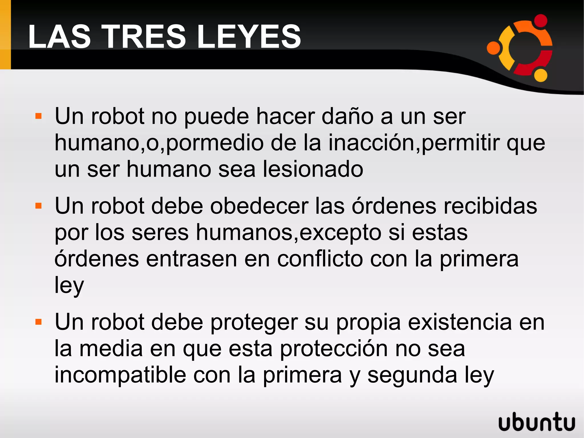 LAS TRES LEYES
 Un robot no puede hacer daño a un ser
humano,o,pormedio de la inacción,permitir que
un ser humano sea lesionado
 Un robot debe obedecer las órdenes recibidas
por los seres humanos,excepto si estas
órdenes entrasen en conflicto con la primera
ley
 Un robot debe proteger su propia existencia en
la media en que esta protección no sea
incompatible con la primera y segunda ley
 