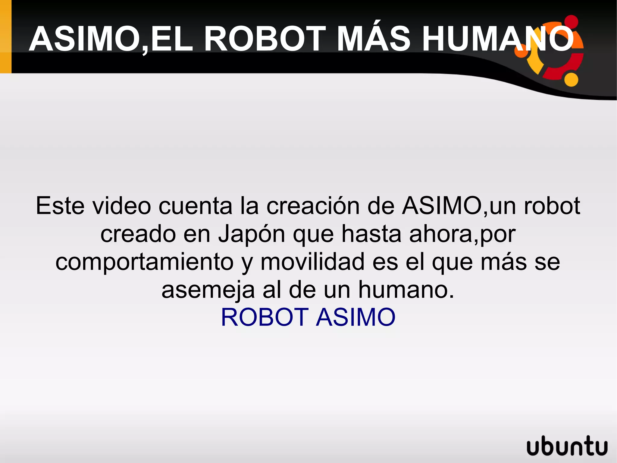 ASIMO,EL ROBOT MÁS HUMANO
Este video cuenta la creación de ASIMO,un robot
creado en Japón que hasta ahora,por
comportamiento y movilidad es el que más se
asemeja al de un humano.
ROBOT ASIMO
 
