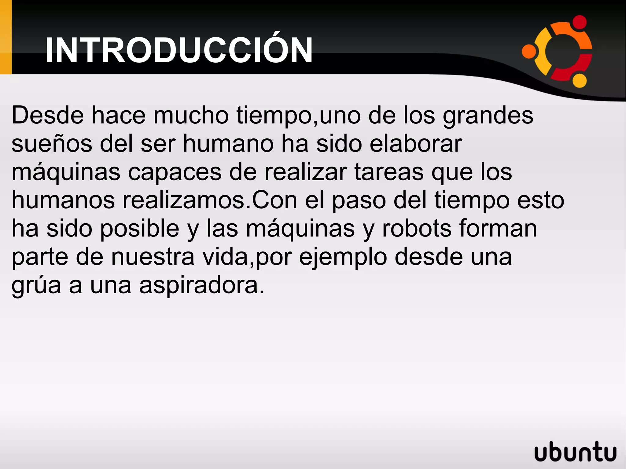 INTRODUCCIÓN
Desde hace mucho tiempo,uno de los grandes
sueños del ser humano ha sido elaborar
máquinas capaces de realizar tareas que los
humanos realizamos.Con el paso del tiempo esto
ha sido posible y las máquinas y robots forman
parte de nuestra vida,por ejemplo desde una
grúa a una aspiradora.
 