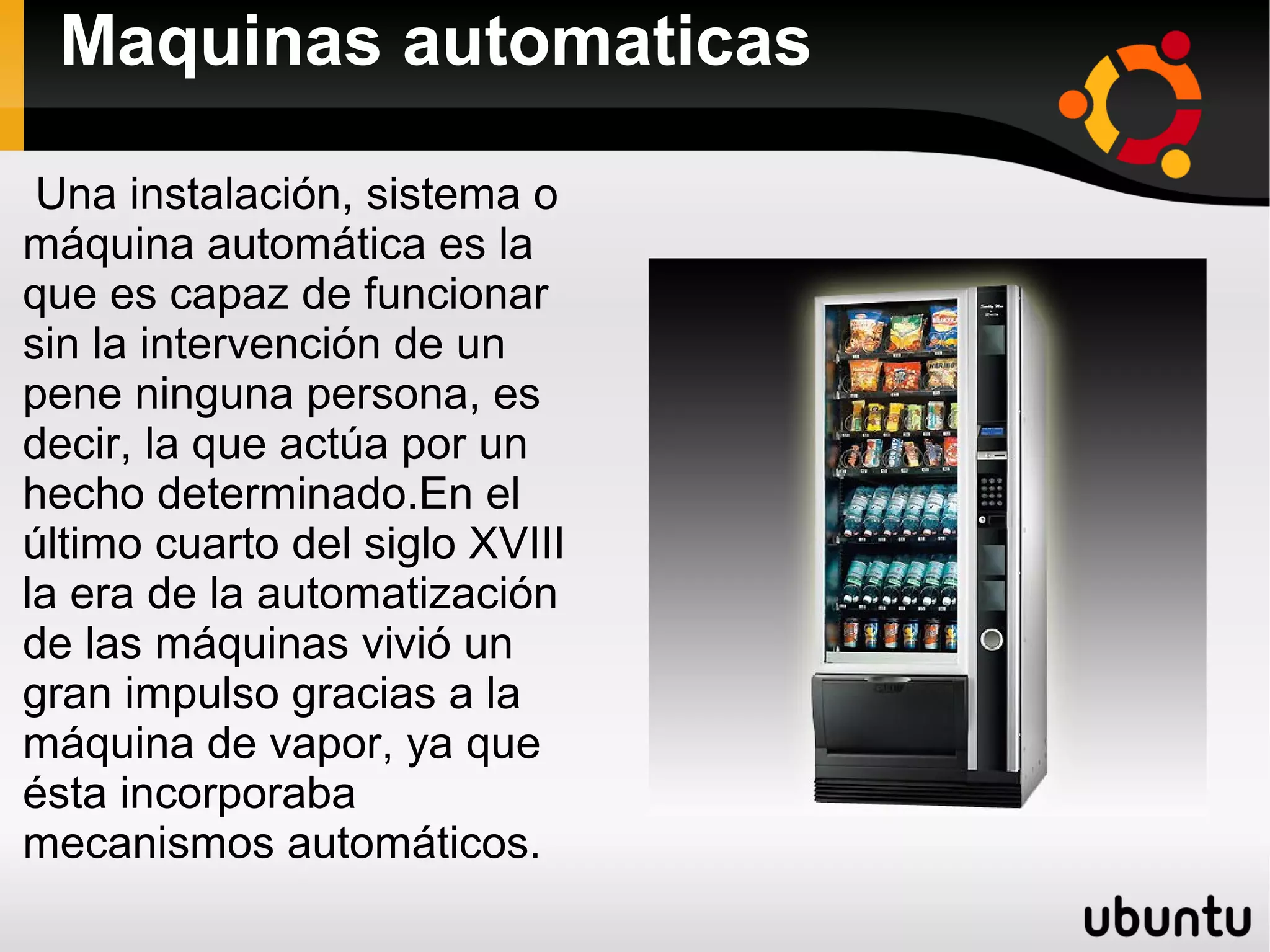Maquinas automaticas
Una instalación, sistema o
máquina automática es la
que es capaz de funcionar
sin la intervención de un
pene ninguna persona, es
decir, la que actúa por un
hecho determinado.En el
último cuarto del siglo XVIII
la era de la automatización
de las máquinas vivió un
gran impulso gracias a la
máquina de vapor, ya que
ésta incorporaba
mecanismos automáticos.
 