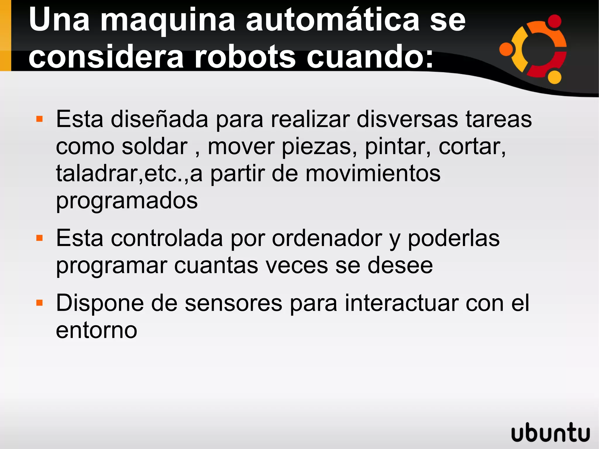 Una maquina automática se
considera robots cuando:
 Esta diseñada para realizar disversas tareas
como soldar , mover piezas, pintar, cortar,
taladrar,etc.,a partir de movimientos
programados
 Esta controlada por ordenador y poderlas
programar cuantas veces se desee
 Dispone de sensores para interactuar con el
entorno
 