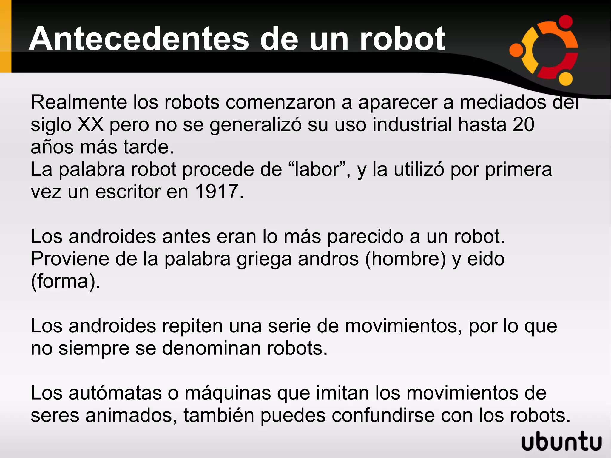 Antecedentes de un robot
Realmente los robots comenzaron a aparecer a mediados del
siglo XX pero no se generalizó su uso industrial hasta 20
años más tarde.
La palabra robot procede de “labor”, y la utilizó por primera
vez un escritor en 1917.
Los androides antes eran lo más parecido a un robot.
Proviene de la palabra griega andros (hombre) y eido
(forma).
Los androides repiten una serie de movimientos, por lo que
no siempre se denominan robots.
Los autómatas o máquinas que imitan los movimientos de
seres animados, también puedes confundirse con los robots.
 