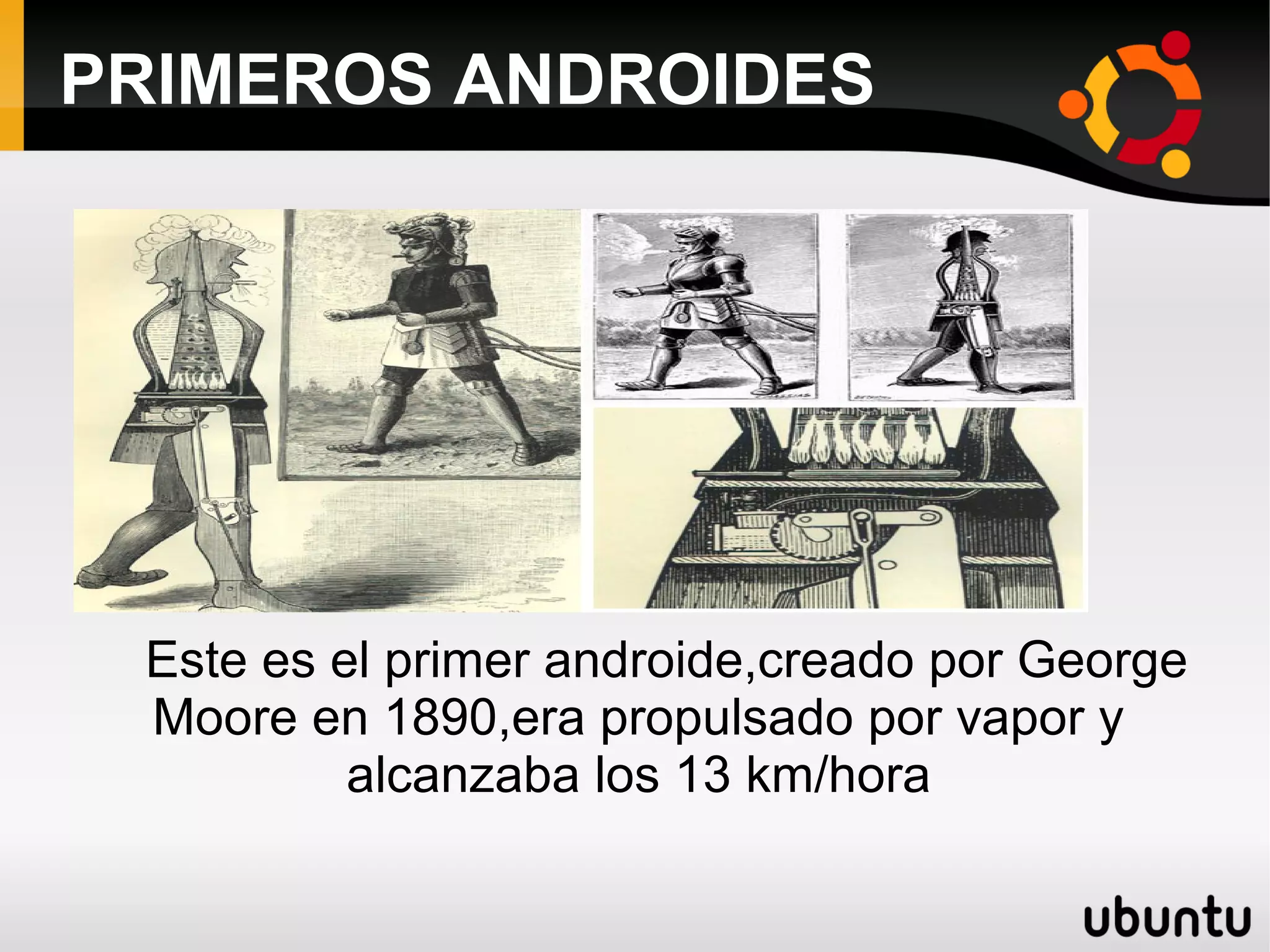 PRIMEROS ANDROIDES
Este es el primer androide,creado por George
Moore en 1890,era propulsado por vapor y
alcanzaba los 13 km/hora
 