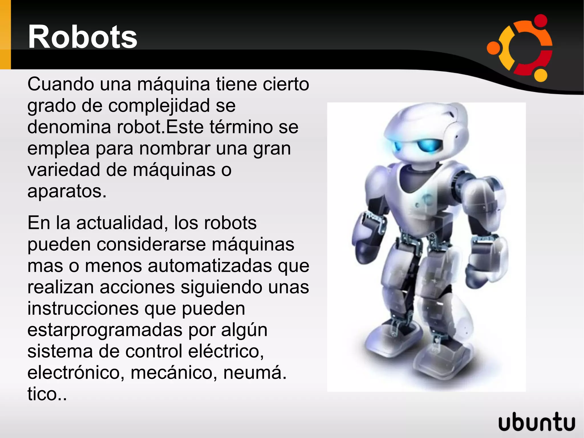 Robots
Cuando una máquina tiene cierto
grado de complejidad se
denomina robot.Este término se
emplea para nombrar una gran
variedad de máquinas o
aparatos.
En la actualidad, los robots
pueden considerarse máquinas
mas o menos automatizadas que
realizan acciones siguiendo unas
instrucciones que pueden
estarprogramadas por algún
sistema de control eléctrico,
electrónico, mecánico, neumá.
tico..
 