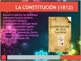 LA CONSTITUCIÓN (1812)
Durante la guerra, los gaditanos
elaboraron nuestra primera
Constitución liberal,la
Constitución de 1812,que hacía
a todos los españoles iguales
ante la ley y acababa con el
absolutismo. Además,las Cortes
reconocieron como rey al hijo de
Carlos IV ,Fernando VII .
 