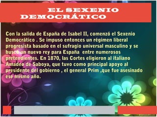 EL SEXENIO
DEMOCRÁTICO
Con la salida de España de Isabel II, comenzó el Sexenio
Democrático . Se impuso entonces un régimen liberal
progresista basado en el sufragio universal masculino y se
buscó un nuevo rey para España entre numerosos
pretendientes. En 1870, las Cortes eligieron al italiano
Amadeo de Saboya, que tuvo como principal apoyo al
presidente del gobierno , el general Prim ,que fue asesinado
ese mismo año.
 