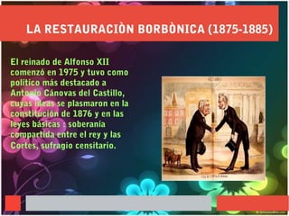 LA RESTAURACIÒN BORBÒNICA (1875-1885)
El reinado de Alfonso XII
comenzó en 1975 y tuvo como
político más destacado a
Antonio Cánovas del Castillo,
cuyas ideas se plasmaron en la
constitución de 1876 y en las
leyes básicas : soberanía
compartida entre el rey y las
Cortes, sufragio censitario.
 