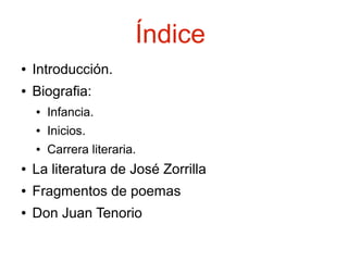 Índice
●

Introducción.

●

Biografia:
●

Infancia.

●

Inicios.

●

Carrera literaria.

●

La literatura de José Zorrilla

●

Fragmentos de poemas

●

Don Juan Tenorio

 