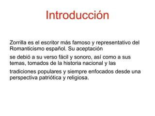 Introducción
Zorrilla es el escritor más famoso y representativo del
Romanticismo español. Su aceptación
se debió a su verso fácil y sonoro, así como a sus
temas, tomados de la historia nacional y las
tradiciones populares y siempre enfocados desde una
perspectiva patriótica y religiosa.

 