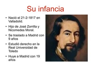 Su infancia
●

●

●

●

●

Nació el 21-2-1817 en
Valladolid.
Hijo de José Zorrilla y
Nicomedes Moral.
Se traslado a Madrid con
9 años
Estudió derecho en la
Real Universidad de
Toledo
Huye a Madrid con 19
años

 