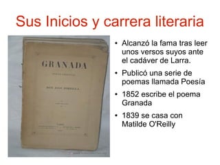 Sus Inicios y carrera literaria
●

●

●

●

Alcanzó la fama tras leer
unos versos suyos ante
el cadáver de Larra.
Publicó una serie de
poemas llamada Poesía
1852 escribe el poema
Granada
1839 se casa con
Matilde O'Reilly

 