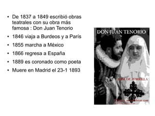 ●

De 1837 a 1849 escribió obras
teatrales con su obra más
famosa : Don Juan Tenorio

●

1846 viaja a Burdeos y a París

●

1855 marcha a México

●

1866 regresa a España

●

1889 es coronado como poeta

●

Muere en Madrid el 23-1 1893

 