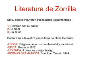 Literatura de Zorrilla
En su obra le influyeron tres factores fundamentales :
1- Relación con su padre
2- El amor
3- Su salud
Durante su vida realizó varios tipos de obras literarias :
-LÍRICA: Religiosa, amorosa, sentimental y tradicional
-ÉPICA: Granada 1852
-LEYENDA: A buen juez mejor testigo
-POEMAS DRAMÁTICOS: Don Juan Tenorio 1844

 