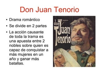 Don Juan Tenorio
●

Drama romántico

●

Se divide en 2 partes

●

La acción causante
de toda la trama es
una apuesta entre 2
nobles sobre quien es
capaz de conquistar a
más mujeres en un
año y ganar más
batallas.

 
