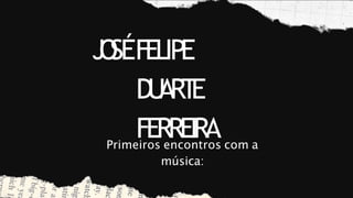 J
O
SÉFELIPE
D
U
ART
E
FERREIRA
Primeiros encontros com a
música:
 