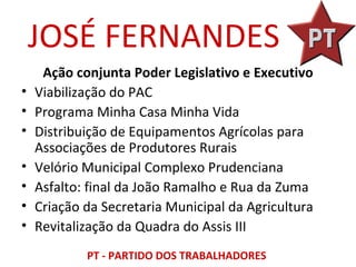 JOSÉ FERNANDES
     Ação conjunta Poder Legislativo e Executivo
•   Viabilização do PAC
•   Programa Minha Casa Minha Vida
•   Distribuição de Equipamentos Agrícolas para
    Associações de Produtores Rurais
•   Velório Municipal Complexo Prudenciana
•   Asfalto: final da João Ramalho e Rua da Zuma
•   Criação da Secretaria Municipal da Agricultura
•   Revitalização da Quadra do Assis III
            PT - PARTIDO DOS TRABALHADORES
 